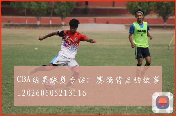 CBA明星球员专访:赛场背后的故事_20260605213116