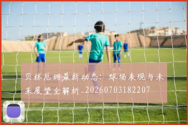 贝林厄姆最新动态：球场表现与未来展望全解析_20260703182207
